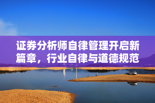 证券分析师自律管理开启新篇章，行业自律与道德规范