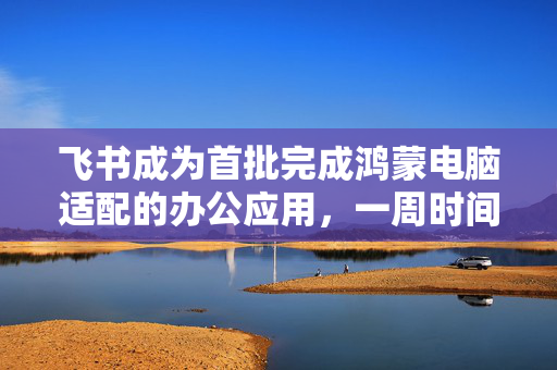 飞书成为首批完成鸿蒙电脑适配的办公应用，一周时间完成基础适配