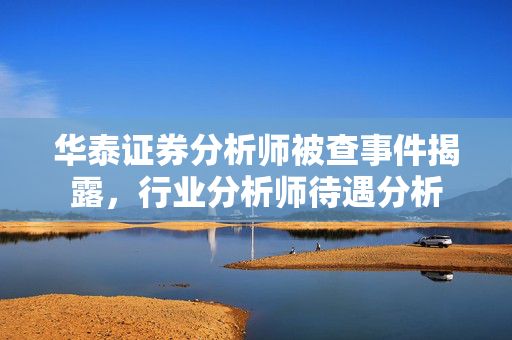 华泰证券分析师被查事件揭露，行业分析师待遇分析