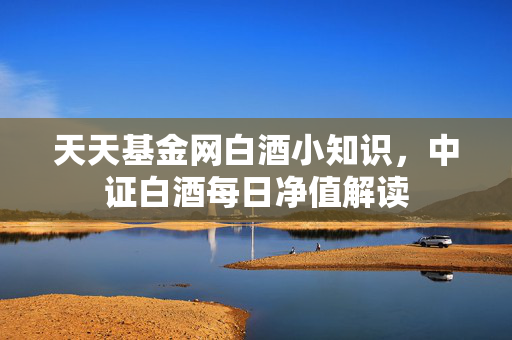 天天基金网白酒小知识，中证白酒每日净值解读
