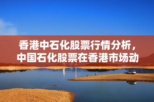 香港中石化股票行情分析，中国石化股票在香港市场动态