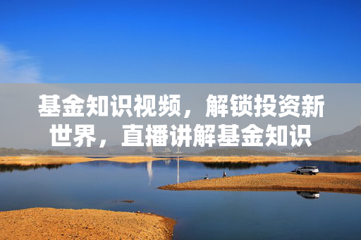 基金知识视频，解锁投资新世界，直播讲解基金知识