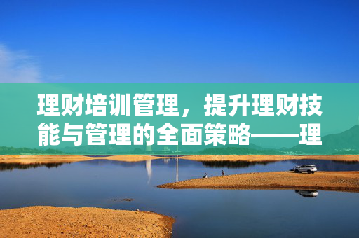 理财培训管理，提升理财技能与管理的全面策略——理财产品培训