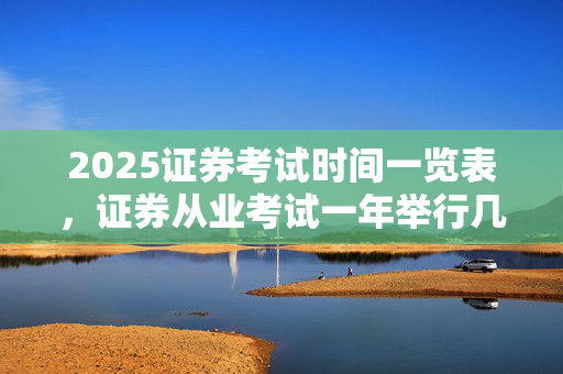 2025证券考试时间一览表，证券从业考试一年举行几次