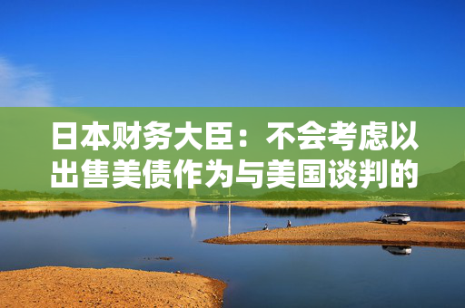 日本财务大臣：不会考虑以出售美债作为与美国谈判的一部分