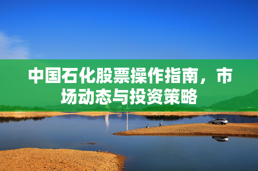 中国石化股票操作指南，市场动态与投资策略