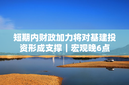 短期内财政加力将对基建投资形成支撑｜宏观晚6点