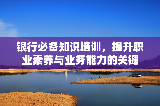 银行必备知识培训，提升职业素养与业务能力的关键
