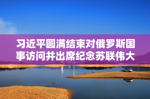 习近平圆满结束对俄罗斯国事访问并出席纪念苏联伟大卫国战争胜利80周年庆典