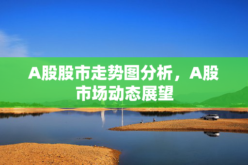 A股股市走势图分析，A股市场动态展望
