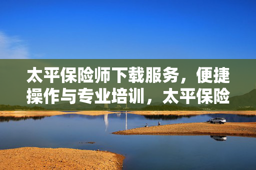 太平保险师下载服务，便捷操作与专业培训，太平保险讲师下载指南