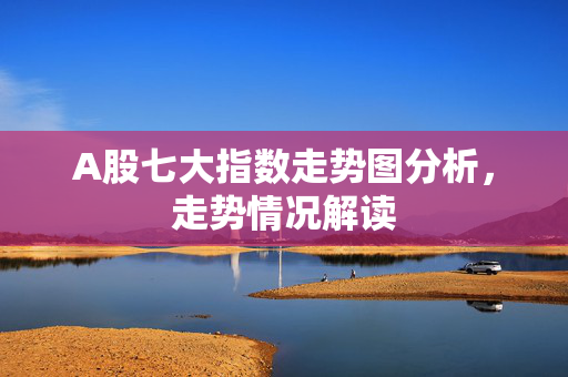 A股七大指数走势图分析，走势情况解读