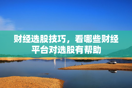 财经选股技巧，看哪些财经平台对选股有帮助