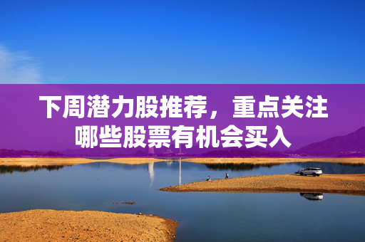 下周潜力股推荐，重点关注哪些股票有机会买入