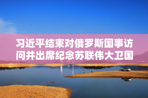 习近平结束对俄罗斯国事访问并出席纪念苏联伟大卫国战争胜利80周年庆典回到北京