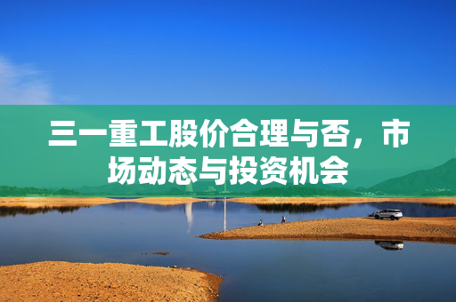 三一重工股价合理与否，市场动态与投资机会