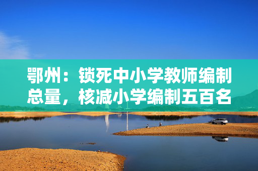 鄂州：锁死中小学教师编制总量，核减小学编制五百名增至初中
