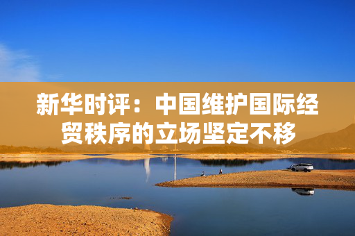 新华时评：中国维护国际经贸秩序的立场坚定不移