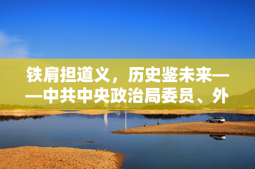 铁肩担道义，历史鉴未来——中共中央政治局委员、外交部长王毅谈习近平主席对俄罗斯进行国事访问并出席纪念苏联伟大卫国战争胜利80周年庆典