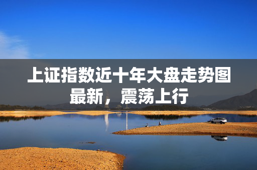 上证指数近十年大盘走势图最新，震荡上行