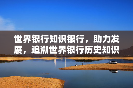 世界银行知识银行，助力发展，追溯世界银行历史知识