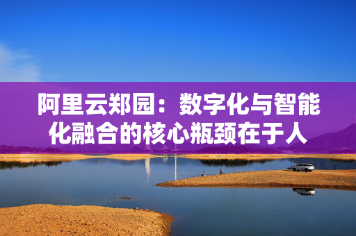 阿里云郑园：数字化与智能化融合的核心瓶颈在于人