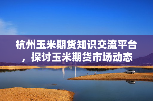 杭州玉米期货知识交流平台，探讨玉米期货市场动态