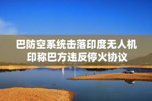 巴防空系统击落印度无人机 印称巴方违反停火协议