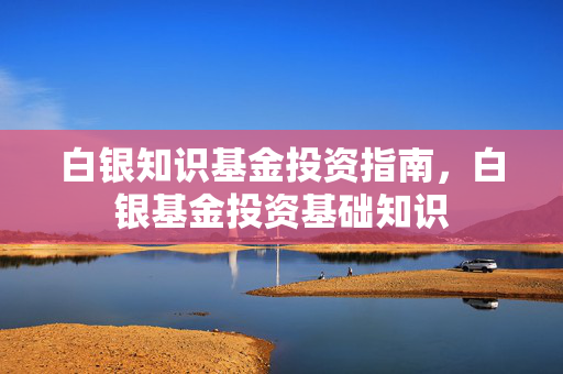 白银知识基金投资指南，白银基金投资基础知识