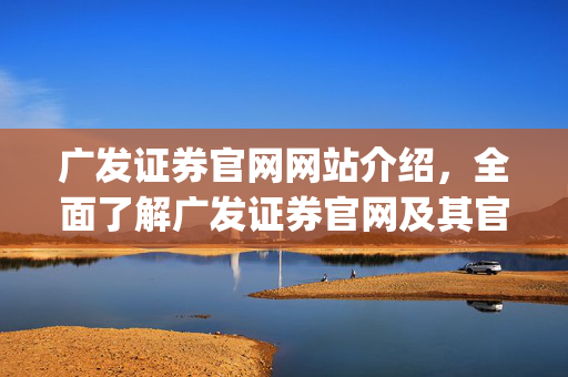 广发证券官网网站介绍，全面了解广发证券官网及其官方app