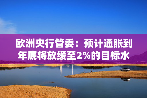 欧洲央行管委：预计通胀到年底将放缓至2%的目标水平