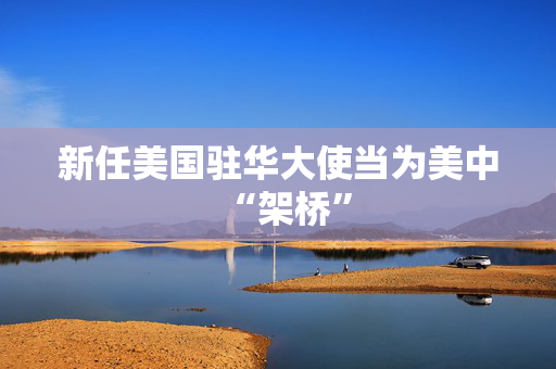新任美国驻华大使当为美中“架桥”
