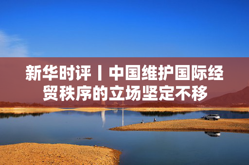 新华时评丨中国维护国际经贸秩序的立场坚定不移