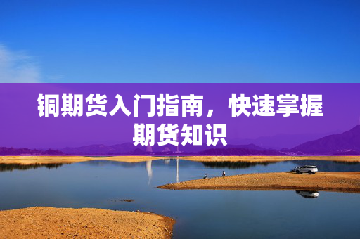 铜期货入门指南，快速掌握期货知识