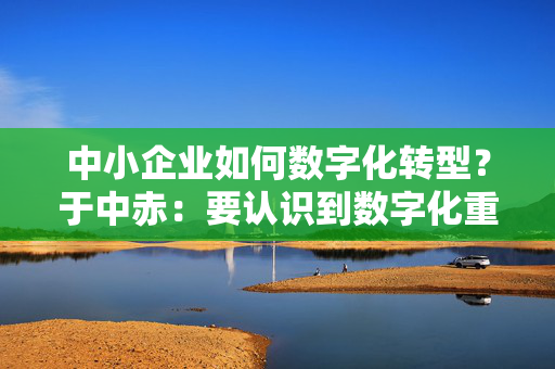 中小企业如何数字化转型？于中赤：要认识到数字化重要性，培养自身人才