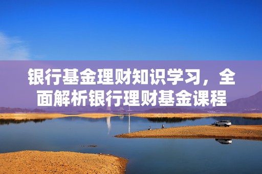 银行基金理财知识学习，全面解析银行理财基金课程