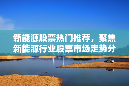 新能源股票热门推荐，聚焦新能源行业股票市场走势分析