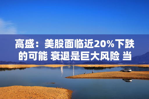 高盛：美股面临近20%下跌的可能 衰退是巨大风险 当前唯一实质性买家是散户