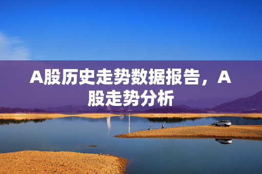 A股历史走势数据报告，A股走势分析