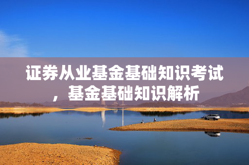 证券从业基金基础知识考试，基金基础知识解析