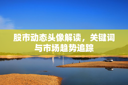 股市动态头像解读，关键词与市场趋势追踪