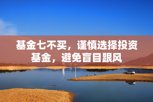 基金七不买，谨慎选择投资基金，避免盲目跟风