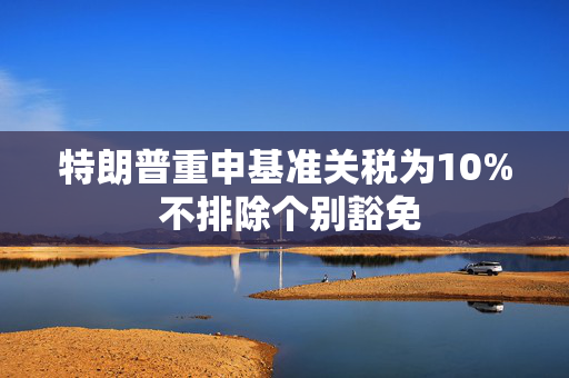 特朗普重申基准关税为10% 不排除个别豁免