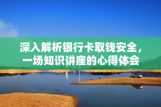 深入解析银行卡取钱安全，一场知识讲座的心得体会