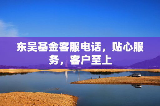 东吴基金客服电话，贴心服务，客户至上