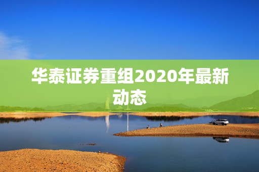 华泰证券重组2020年最新动态