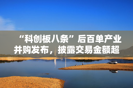 “科创板八条”后百单产业并购发布，披露交易金额超247亿