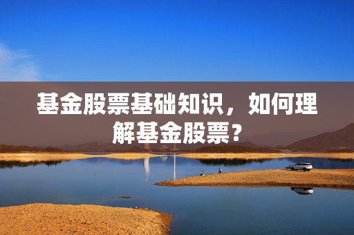 基金股票基础知识，如何理解基金股票？