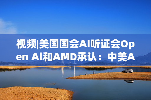 视频|美国国会AI听证会Open Al和AMD承认：中美A的差距并不大