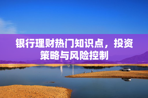 银行理财热门知识点，投资策略与风险控制